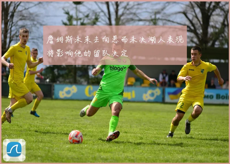 詹姆斯未来去向悬而未决湖人表现将影响他的留队决定