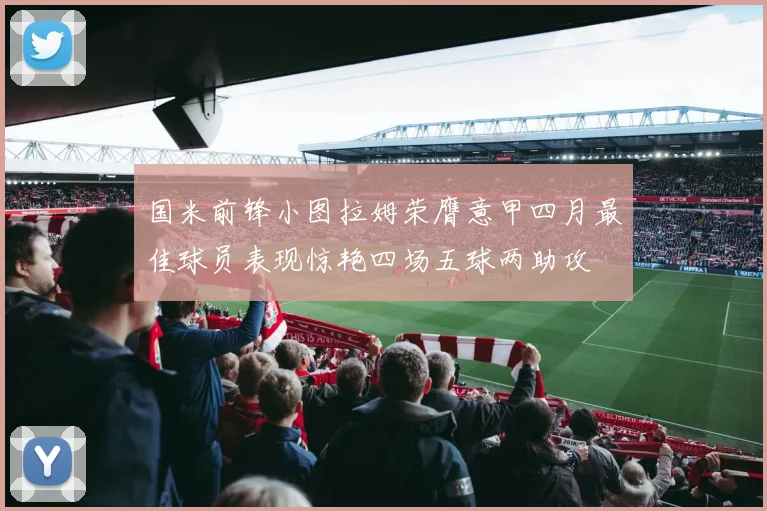 国米前锋小图拉姆荣膺意甲四月最佳球员表现惊艳四场五球两助攻