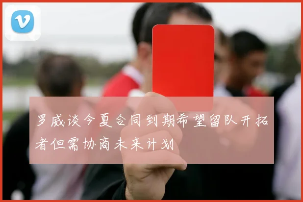 罗威谈今夏合同到期希望留队开拓者但需协商未来计划