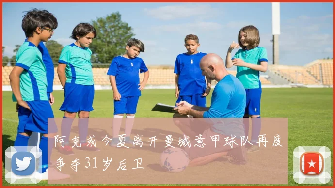 阿克或今夏离开曼城意甲球队再度争夺31岁后卫