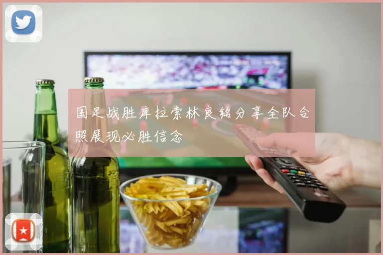 国足战胜库拉索林良铭分享全队合照展现必胜信念