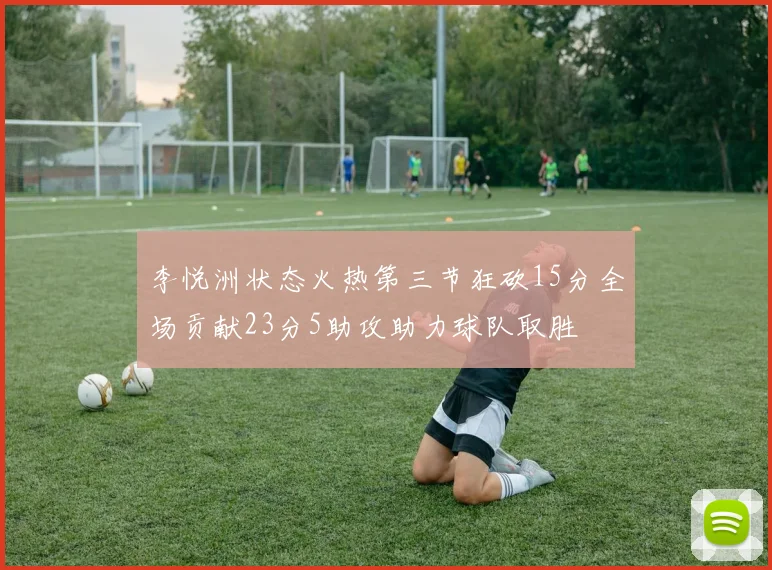 李悦洲状态火热第三节狂砍15分全场贡献23分5助攻助力球队取胜