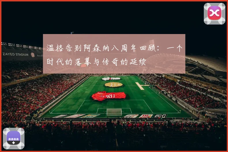 温格告别阿森纳八周年回顾：一个时代的落幕与传奇的延续