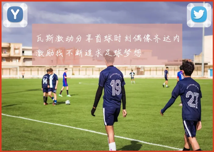 瓦斯激动分享首球时刻偶像齐达内激励我不断追求足球梦想