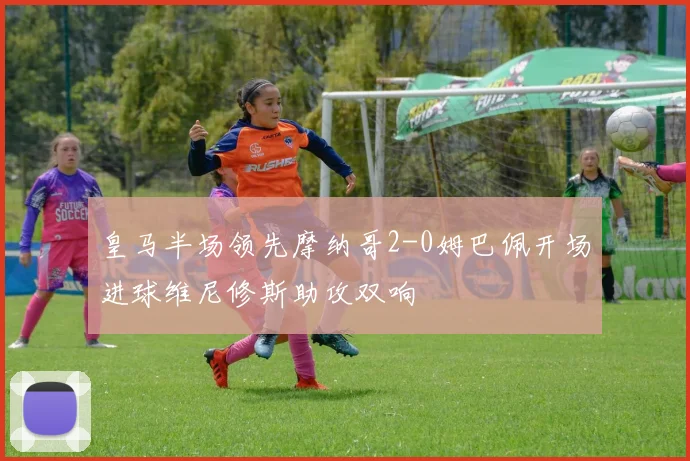皇马半场领先摩纳哥2-0姆巴佩开场进球维尼修斯助攻双响