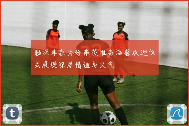 勒沃库森为哈弗茨准备温馨欢迎仪式展现深厚情谊与义气