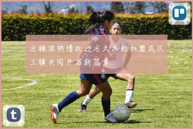 方镜淇热情欢迎方天画戟加盟武汉三镇共同开启新篇章