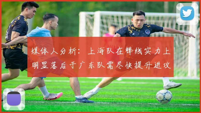 媒体人分析：上海队在锋线实力上明显落后于广东队需尽快提升进攻火力