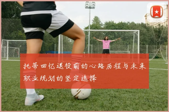 托蒂回忆退役前的心路历程与未来职业规划的坚定选择