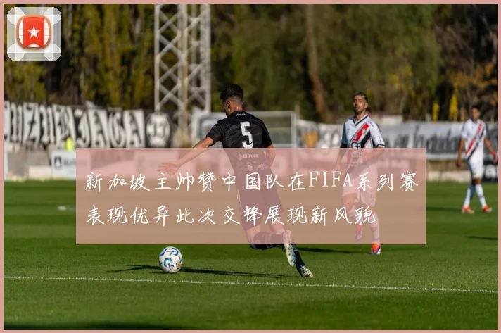 新加坡主帅赞中国队在FIFA系列赛表现优异此次交锋展现新风貌