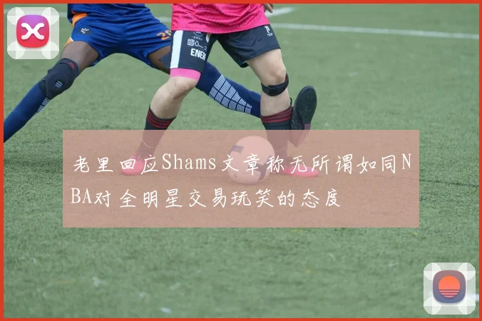 老里回应Shams文章称无所谓如同NBA对全明星交易玩笑的态度