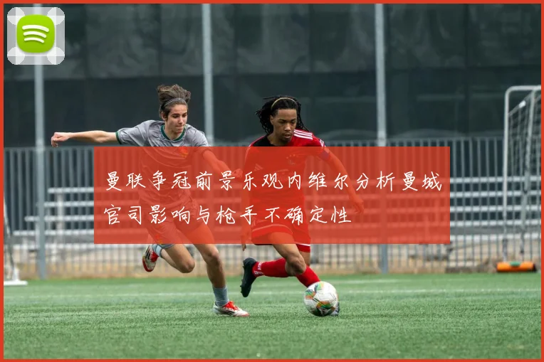 曼联争冠前景乐观内维尔分析曼城官司影响与枪手不确定性
