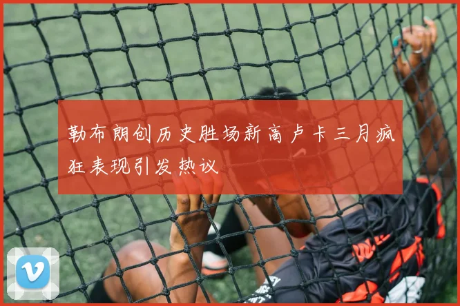 勒布朗创历史胜场新高卢卡三月疯狂表现引发热议