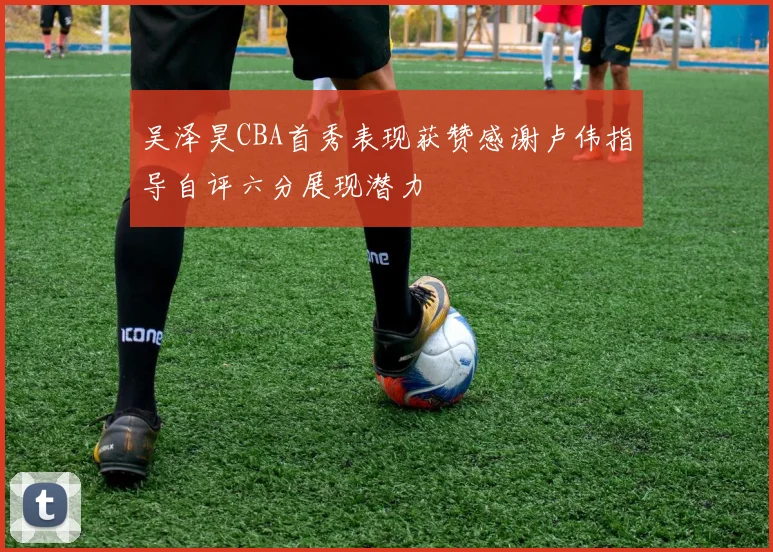 吴泽昊CBA首秀表现获赞感谢卢伟指导自评六分展现潜力