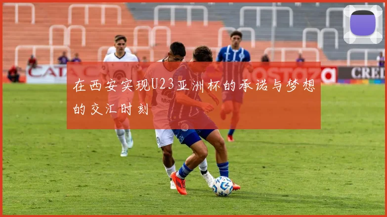 在西安实现U23亚洲杯的承诺与梦想的交汇时刻