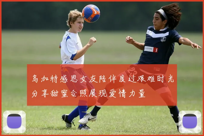 乌加特感恩女友陪伴度过艰难时光分享甜蜜合照展现爱情力量