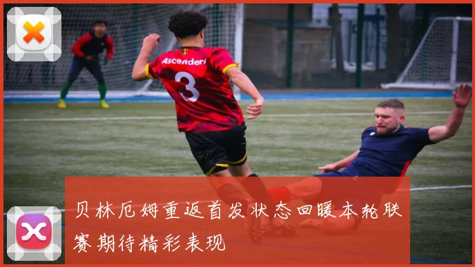 贝林厄姆重返首发状态回暖本轮联赛期待精彩表现