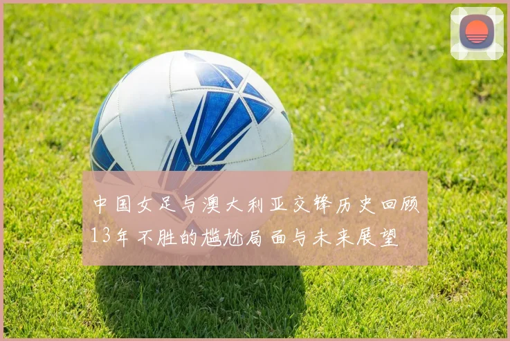中国女足与澳大利亚交锋历史回顾13年不胜的尴尬局面与未来展望