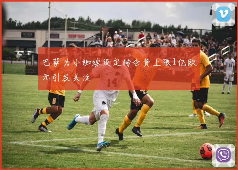 巴萨为小蜘蛛设定转会费上限1亿欧元引发关注