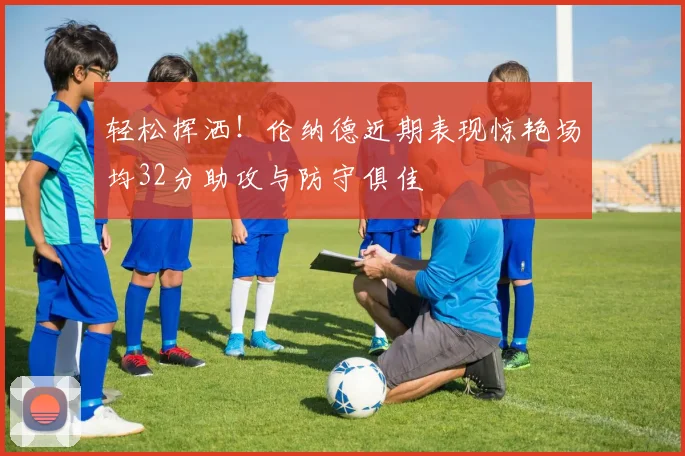 轻松挥洒！伦纳德近期表现惊艳场均32分助攻与防守俱佳