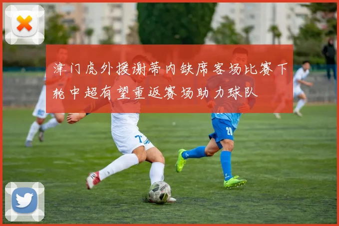 津门虎外援谢蒂内缺席客场比赛下轮中超有望重返赛场助力球队
