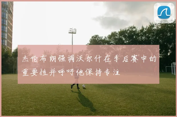 杰伦布朗强调沃尔什在季后赛中的重要性并呼吁他保持专注