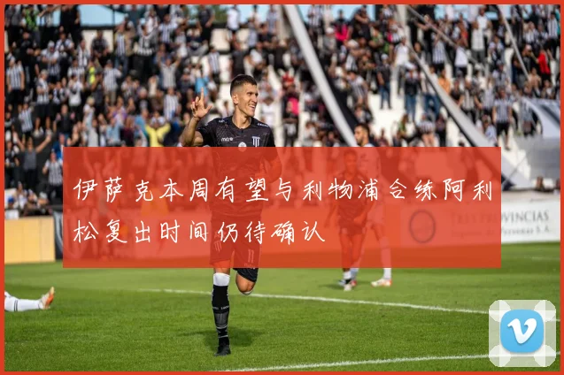 伊萨克本周有望与利物浦合练阿利松复出时间仍待确认