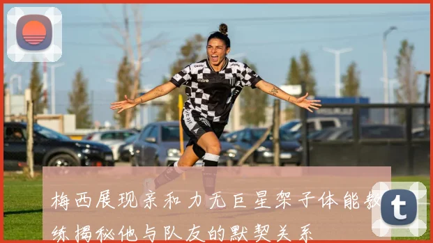 梅西展现亲和力无巨星架子体能教练揭秘他与队友的默契关系