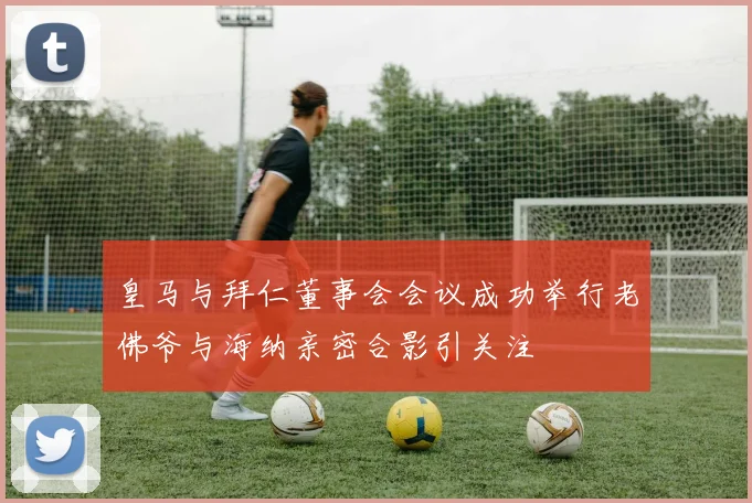 皇马与拜仁董事会会议成功举行老佛爷与海纳亲密合影引关注