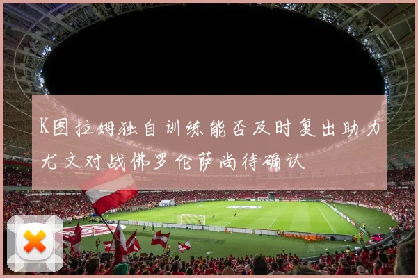 K图拉姆独自训练能否及时复出助力尤文对战佛罗伦萨尚待确认