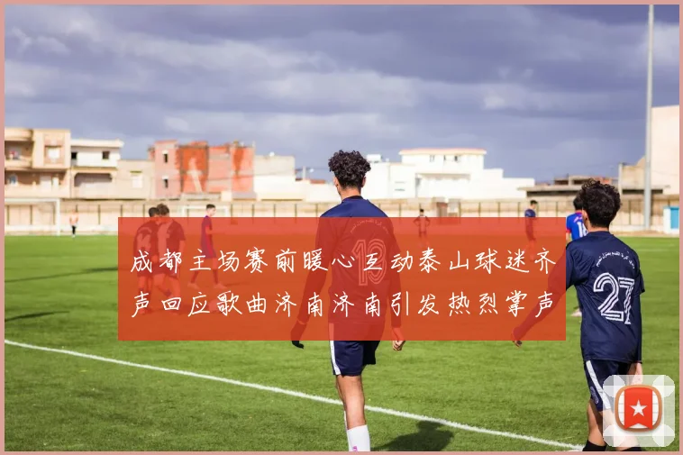 成都主场赛前暖心互动泰山球迷齐声回应歌曲济南济南引发热烈掌声