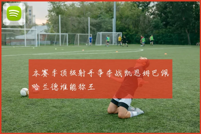 本赛季顶级射手争夺战凯恩姆巴佩哈兰德谁能称王