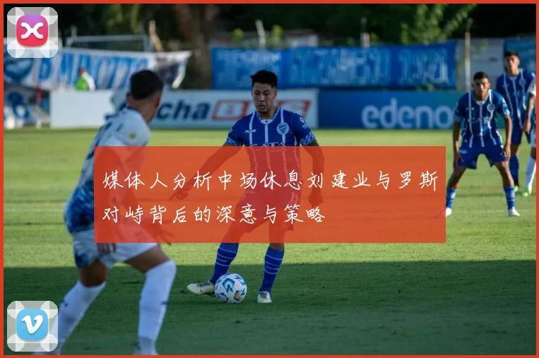 媒体人分析中场休息刘建业与罗斯对峙背后的深意与策略