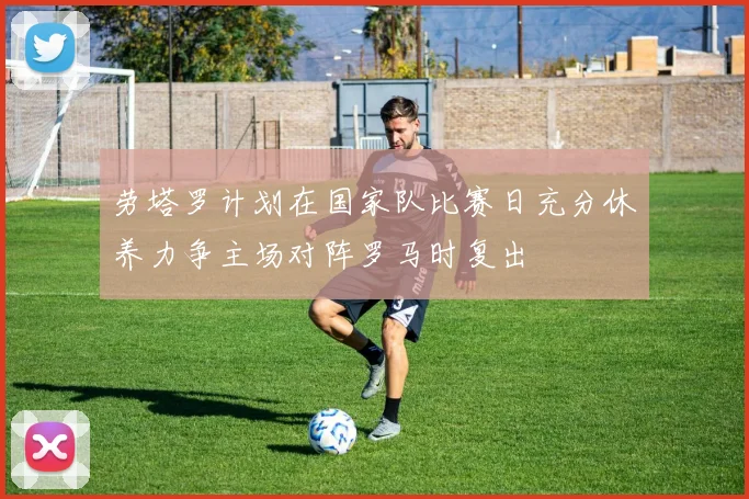 劳塔罗计划在国家队比赛日充分休养力争主场对阵罗马时复出